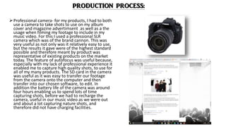 Professional camera- for my products, I had to both
use a camera to take shots to use on my album
cover and magazine advertimsent as well as a the
usage when filming my footage to include in my
music video. For this I used a professional SLR
camera which was of the brand cannon. This was
very useful as not only was it relatively easy to use,
but the results it gave were of the highest standard
possible and therefore meant by product was
representative of existing products on the market
today. The feature of autofocus was useful because,
especially with my lack of professional experience it
enabled me to capture high quality shots, to use for
all of my many products. The SD card in the camera
was useful as it was easy to transfer our footage
from the camera onto the computer and then
transfer into our chosen software, to edit. In
addition the battery life of the camera was around
four hours enabling us to spend lots of time
capturing shots, before we had to recharge the
camera, useful in our music video as we were out
and about a lot capturing nature shots, and
therefore did not have charging facilities.
 