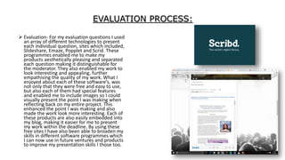 EVALUATION PROCESS:
 Evaluation- For my evaluation questions I used
an array of different technologies to present
each individual question, sites which included,
Slideshare, Emaze, Popplet and Scrid. These
programmes enabled me to make my
products aesthetically pleasing and separated
each question making it distinguishable for
the moderator. They also enabled my work to
look interesting and appealing, further
empathising the quality of my work. What I
enjoyed about each of these software’s, was
not only that they were free and easy to use,
but also each of them had special features
and enabled me to include images so I could
visually present the point I was making when
reflecting back on my entire project. This
enhanced the point I was making and also
made the work look more interesting. Each of
these products are also easily embedded into
my blog, making it easier for me to present
my work within the deadline. By using these
free sites I have also been able to broaden my
skills in different software programmes which
I can now use in future ventures and products
to improve my presentation skills I those too.
 