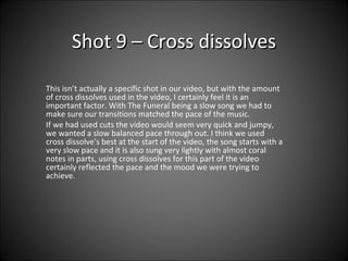 Shot 9 – Cross dissolves This isn’t actually a specific shot in our video, but with the amount of cross dissolves used in the video, I certainly feel it is an important factor. With The Funeral being a slow song we had to make sure our transitions matched the pace of the music.  If we had used cuts the video would seem very quick and jumpy, we wanted a slow balanced pace through out. I think we used cross dissolve's best at the start of the video, the song starts with a very slow pace and it is also sung very lightly with almost coral notes in parts, using cross dissolves for this part of the video certainly reflected the pace and the mood we were trying to achieve. 