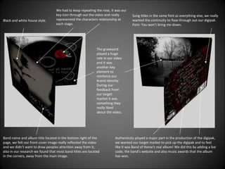 Black and white house style. We had to keep repeating the rose, it was our key icon through out the video and really represented the characters relationship at each stage. The graveyard played a huge role in our video and it was another key element to reinforce our brand identity. During our feedback from our target market it was something they really liked about the video. Band name and album title located in the bottom right of the page, we felt our front cover image really reflected the video and we didn’t want to draw peoples attention away from it, also in our research we found that most band titles are located in the corners, away from the main image. Song titles in the same font as everything else, we really wanted the continuity to flow through out our digipak. Font: You won’t bring me down. Authenticity played a major part in the production of the digipak, we wanted our target market to pick up the digipak and to feel like it was Band of Horse's real album! We did this by adding a bar code, the band’s website and also music awards that the album has won. 