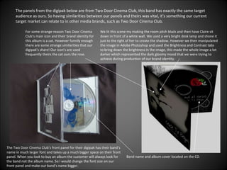 The panels from the digipak below are from Two Door Cinema Club, this band has exactly the same target audience as ours. So having similarities between our panels and theirs was vital, it’s something our current target market can relate to in other media brands, such as Two Door Cinema Club. For some strange reason Two Door Cinema Club’s main icon and their brand identity for this album is a cat. However funnily enough there are some strange similarities that our digipak’s share! Our icon’s are used frequently theirs the cat ours the rose. Band name and album cover located on the CD. The Two Door Cinema Club’s front panel for their digipak has their band’s name in much larger font and takes up a much bigger space on their front panel. When you look to buy an album the customer will always look for the band not the album name. So I would change the font size on our front panel and make our band’s name bigger. We lit this scene my making the room pitch black and then have Claire sit down in front of a white wall. We used a very bright desk lamp and shone it just to the right of her to create the shadow. However we then manipulated the image in Adobe Photoshop and used the Brightness and Contrast tabs to bring down the brightness in the image, this made the whole image a lot darker which represented the dark gloomy mood that we were trying to achieve during production of our brand identity. 