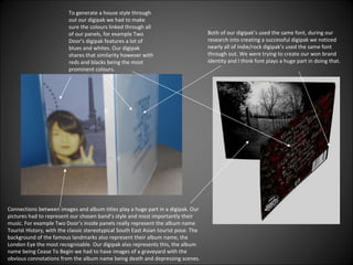 Both of our digipak’s used the same font, during our research into creating a successful digipak we noticed nearly all of indie/rock digipak’s used the same font through out. We were trying to create our won brand identity and I think font plays a huge part in doing that. Connections between images and album titles play a huge part in a digipak. Our pictures had to represent our chosen band’s style and most importantly their music. For example Two Door’s inside panels really represent the album name Tourist History, with the classic stereotypical South East Asian tourist pose. The background of the famous landmarks also represent their album name, the London Eye the most recognisable. Our digipak also represents this, the album name being Cease To Begin we had to have images of a graveyard with the obvious connotations from the album name being death and depressing scenes.  To generate a house style through out our digipak we had to make sure the colours linked through all of our panels, for example Two Door’s digipak features a lot of blues and whites. Our digipak shares that similarity however with reds and blacks being the most prominent colours. 