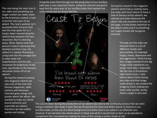 During the research into magazine adverts which had us visiting many bus stops and music stores to have a look at famous artists adverts, we realised and quite obviously the album title was located at the top of the page, it really draws attention to the album name and it is something our target market will recognise instantly. Through out the video we showed Claire in a lot of different moods and personalities, for example happy, lonely, depressed and also aggressive. I think having four images instead of one big image really represents our song’s main idea. I especially like the one in the bottom right hand corner, I said before about Claire having two sides and that image really shows it, we created the image by Claire shaking her head really quickly, luckily Alysha caught it very well. The rose being the main icon in our video and something our target market can really relate to the brand we created, it had to be the main part of our advert. The rose’s position isn’t purposely their because that was the only space for it, it hang’s down representing the relationship between the two characters like it’s draining away. When Alysha took that picture it wasn’t obviously that detailed and that crisp, she edited it in Adobe Photoshop using tools like the smudge tool to wipe away any imperfections and she also increased the brightness of the rose, specifically so the luscious red petals shone off of our advert! During the research process into magazine adverts we saw a lot of the time that famous magazines, radio stations and television channels gave ratings and quotes about the album. We wanted to make our whole brand authentic and especially our advert, therefore we also added quotes and ratings.  The use of colour during the production of our advert was vital to the continuity process that we were trying to achieve. We made it clear that we all wanted the black and white theme to feature in our ancillary tasks, so the use of a black background and white text in our advert is an effective one. However if we had done the whole advert in black and white it would look to dark, so we decided to compliment the rose petals by making the stars of the ratings a similar shade of red. Using the same font through out the production of our ancillary tasks was a very important factor. Using this classical and gothic type font for every part of our ancillary tasks that needed text really reinforced our brand identity. 