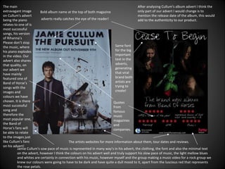Bold album name at the top of both magazine adverts really catches the eye of the reader! Same font for the big important text in the adverts, generating that viral brand both artists are trying to create! The artists websites for more information about them, tour dates and reviews. Quotes from famous  music magazines and companies. The main extravagant image on Cullum's advert being the piano relates to one of is most successful songs, his version of Rihanna’s Please don’t stop the music, where his piano explodes in the video. Our advert also shares that quality, on our advert we have mainly featured one of Band of Horse’s songs with the images and colours we have chosen. It is there most successful song and therefore the most popular one, the Band of Horse’s fans will be able to relate to the images just like Cullum's fans on his advert! Jamie Cullum's sow pace of music is represented in many way’s in his advert, the clothing, the font and also the minimal text on the advert, however I think the colours on his advert well and truly support his slow pace of music, the light mellow blues and whites are certainly in connection with his music, however myself and the group making a music video for a rock group we knew our colours were going to have to be dark and have quite a dull mood to it, apart from the luscious red that represents the rose petals. After analysing Cullum’s album advert I think the only part of our advert I would change is to mention the release date of the album, this would add to the authenticity to our product. 