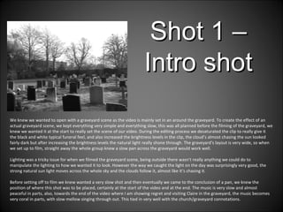 We knew we wanted to open with a graveyard scene as the video is mainly set in an around the graveyard. To create the effect of an actual graveyard scene, we kept everything very simple and everything slow, this was all planned before the filming of the graveyard, we knew we wanted it at the start to really set the scene of our video. During the editing process we desaturated the clip to really give it the black and white typical funeral feel, and also increased the brightness levels in the clip, the cloud’s almost chasing the sun looked fairly dark but after increasing the brightness levels the natural light really shone through. The graveyard's layout is very wide, so when we set up to film, straight away the whole group knew a slow pan across the graveyard would work well.  Lighting was a tricky issue for when we filmed the graveyard scene, being outside there wasn't really anything we could do to manipulate the lighting to how we wanted it to look. However the way we caught the light on the day was surprisingly very good, the strong natural sun light moves across the whole sky and the clouds follow it, almost like it’s chasing it. Before setting off to film we knew wanted a very slow shot and then eventually we came to the conclusion of a pan, we knew the position of where this shot was to be placed, certainly at the start of the video and at the end. The music is very slow and almost peaceful in parts, also, towards the end of the video where I am showing regret and visiting Claire in the graveyard, the music becomes very coral in parts, with slow mellow singing through out. This tied in very well with the church/graveyard connotations.  Shot 1 – Intro shot 