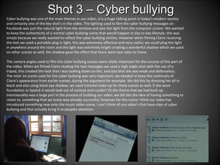 Cyber bullying was one of the main themes in our video, it is a huge talking point in today's modern society and certainly one of the key shot’s in the video. The lighting used to film the cyber bullying messages on Facebook was just the natural light from the window and also the light from the computer screen. We wanted to keep the authenticity of a normal cyber bullying scene that would happen in day to day lifestyle, this was simply because we really wanted to reflect the cyber bullying victims. However when filming Claire receiving the text we used a portable plug in light, this was extremely effective and very useful, we could plug the light in anywhere around the room and the light was extremely bright creating a wonderful shadow which we used on other scenes as well, the shadow gave the effect that there were two sides to Claire.  The camera angles used to film the cyber bullying scenes were vitally important for the success of this part of the video. When we filmed Claire reading the text messages we used a high angle shot with the use of a tripod, this created the look that I was looking down on her, and also that she was weak and defenseless. The mise’ en scene used for the cyber bullying was very important, we needed to keep the continuity of Claire’s appearance from earlier scenes, during the argument for example. We did this by dressing her all in black and also using black eye shadow, we used minimal make up for these scenes as well, if she wore foundation or lipstick it would look out of context and couldn’t fit the theme that we had built up. Intertexuality was a large part in the process of building our video, we did like the idea of having something to relate to, something that we knew was already successful, however for this scene I think our video has introduced something new onto the music video scene, I can’t think of any video’s that have clips of cyber bullying and that actually bring it to peoples attention.  Shot 3 – Cyber bullying 