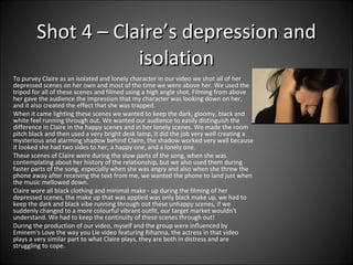 To purvey Claire as an isolated and lonely character in our video we shot all of her depressed scenes on her own and most of the time we were above her. We used the tripod for all of these scenes and filmed using a high angle shot. Filming from above her gave the audience the impression that my character was looking down on her, and it also created the effect that she was trapped.  When it came lighting these scenes we wanted to keep the dark, gloomy, black and white feel running through out. We wanted our audience to easily distinguish the difference in Claire in the happy scenes and in her lonely scenes. We made the room pitch black and then used a very bright desk lamp, it did the job very well creating a mysterious and alarming shadow behind Claire, the shadow worked very well because it looked she had two sides to her, a happy one, and a lonely one.  These scenes of Claire were during the slow parts of the song, when she was contemplating about her history of the relationship, but we also used them during faster parts of the song, especially when she was angry and also when she threw the phone away after receiving the text from me, we wanted the phone to land just when the music mellowed down.  Claire wore all black clothing and minimal make - up during the filming of her depressed scenes, the make up that was applied was only black make up, we had to keep the dark and black vibe running through out these unhappy scenes, if we suddenly changed to a more colourful vibrant outfit, our target market wouldn't understand. We had to keep the continuity of these scenes through out!  During the production of our video, myself and the group were influenced by Eminem's Love the way you Lie video featuring Rihanna, the actress in that video plays a very similar part to what Claire plays, they are both in distress and are struggling to cope. Shot 4 – Claire’s depression and isolation 
