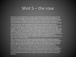 Shot 5 – the rose The rose is a very important icon that is portrayed to the audience through out the video and also through the two ancillary tasks, it represents the love between the characters, the loneliness and the hate. The rose is used on many occasions through out the video as a metaphor to represent the love of the characters, and also to represent when the two characters split up, Claire uses the rose to remember me by. When filming the rose it depended on which scene and which mood the two characters where in, for example in the happy scene where I first give Claire the rose it is very free and loose and we film it using a medium shot then tilt as we walk together, the tilt captures the happiness of the two characters whew they walk away together. However if you look at the camera angles of the rose in the more dark and depressing scenes, where Claire is alone, the rose is filmed head on using a medium close up, filming it this way it show's Claire's isolation. The camera work when filming the rose on top of the grave is also a medium close up, we didn't want any distractions to draw the audiences attention away, we wanted them to view the rose alone, like our actress now is.  When filming the rose on the grave we used natural light, we wanted to keep the realness of that show the best we could. When filming Claire on her own picking the petals of the rose and also ripping up the rose, it is a dark gloomy time in the song, and the lighting represented that well, we made the room dark and shone a small bright desk lamp towards Claire generating a wonderful shadow behind her.  During the research into our video we realised the video love the way you lie by Eminem and Rihanna shared with us a lot of inter-textual references. For example in our video we have the rose that the actress cherishes and loves but then however eventually destroys, and that's the same with Eminem's video, however this time it's a small teddy bear that the actress is given and that she loves but then eventually destroys.  