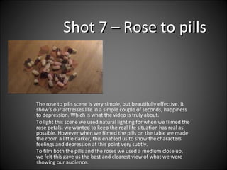 Shot 7 – Rose to pills The rose to pills scene is very simple, but beautifully effective. It show's our actresses life in a simple couple of seconds, happiness to depression. Which is what the video is truly about.  To light this scene we used natural lighting for when we filmed the rose petals, we wanted to keep the real life situation has real as possible. However when we filmed the pills on the table we made the room a little darker, this enabled us to show the characters feelings and depression at this point very subtly.  To film both the pills and the roses we used a medium close up, we felt this gave us the best and clearest view of what we were showing our audience.  