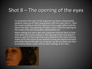 Shot 8 – The opening of the eyes To commence the start of the argument we have a desaturated medium close up of Claire laying down with her eyes shut in , then the music crashes in and the clip turns into a sepia effect and she opens her eyes. The opening of Claire's eyes is like the opening of the misery that will eventually unfold before her.  When editing this clip it was very important that we were in time with when the music crashes in, the opening of the eyes doesn't work as well if it hasn't got the music behind it! We used minimal make up for this scene as we wanted to keep the depressed black and white theme through out, however we did use black eye liner to enhance Claire's eyes, and her dark feelings at the time.  