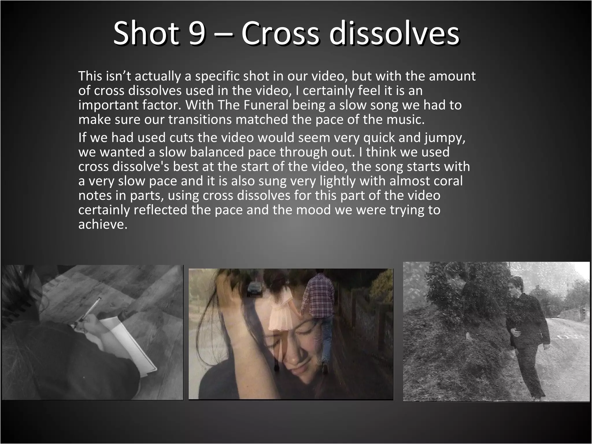 Shot 9 – Cross dissolves This isn’t actually a specific shot in our video, but with the amount of cross dissolves used in the video, I certainly feel it is an important factor. With The Funeral being a slow song we had to make sure our transitions matched the pace of the music.  If we had used cuts the video would seem very quick and jumpy, we wanted a slow balanced pace through out. I think we used cross dissolve's best at the start of the video, the song starts with a very slow pace and it is also sung very lightly with almost coral notes in parts, using cross dissolves for this part of the video certainly reflected the pace and the mood we were trying to achieve. 