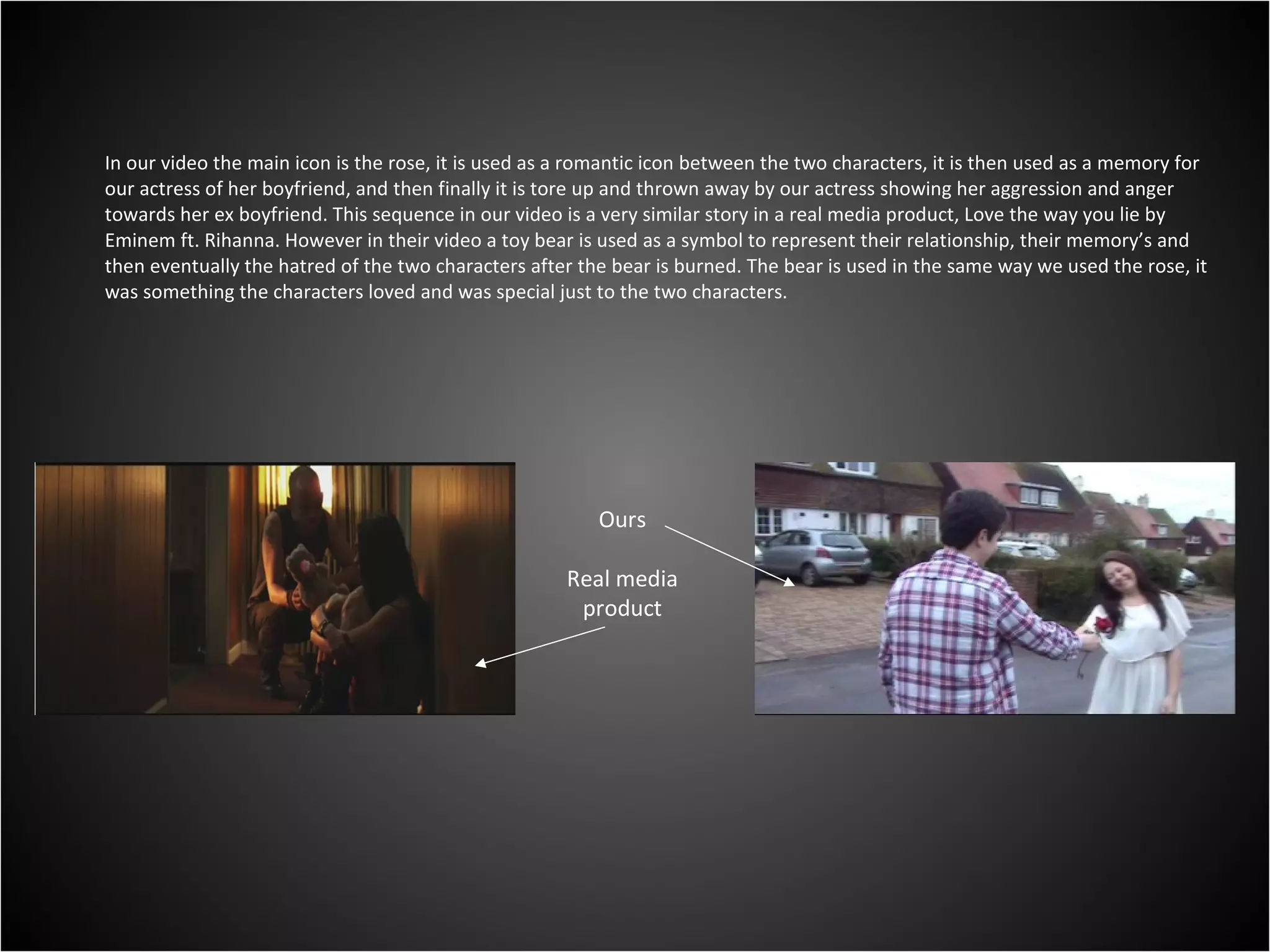 In our video the main icon is the rose, it is used as a romantic icon between the two characters, it is then used as a memory for our actress of her boyfriend, and then finally it is tore up and thrown away by our actress showing her aggression and anger towards her ex boyfriend. This sequence in our video is a very similar story in a real media product, Love the way you lie by Eminem ft. Rihanna. However in their video a toy bear is used as a symbol to represent their relationship, their memory’s and then eventually the hatred of the two characters after the bear is burned. The bear is used in the same way we used the rose, it was something the characters loved and was special just to the two characters. Ours Real media product 