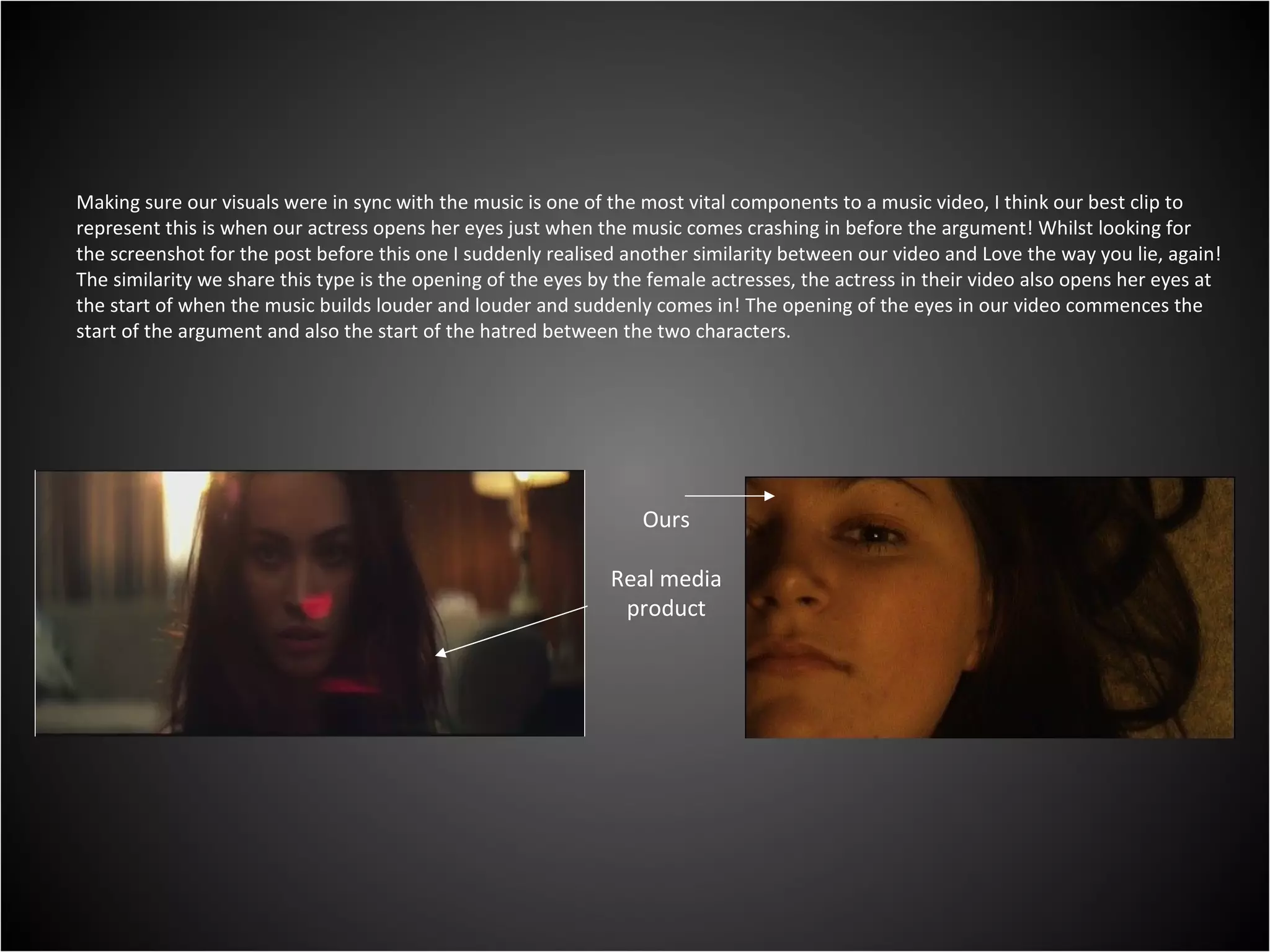 Making sure our visuals were in sync with the music is one of the most vital components to a music video, I think our best clip to represent this is when our actress opens her eyes just when the music comes crashing in before the argument! Whilst looking for the screenshot for the post before this one I suddenly realised another similarity between our video and Love the way you lie, again! The similarity we share this type is the opening of the eyes by the female actresses, the actress in their video also opens her eyes at the start of when the music builds louder and louder and suddenly comes in! The opening of the eyes in our video commences the start of the argument and also the start of the hatred between the two characters. Ours Real media product 