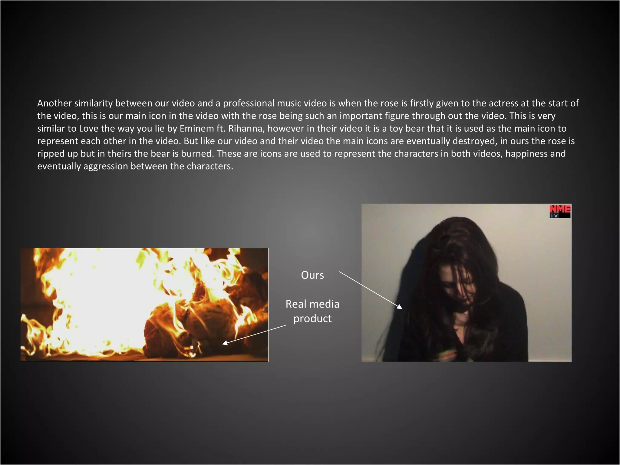 Another similarity between our video and a professional music video is when the rose is firstly given to the actress at the start of the video, this is our main icon in the video with the rose being such an important figure through out the video. This is very similar to Love the way you lie by Eminem ft. Rihanna, however in their video it is a toy bear that it is used as the main icon to represent each other in the video. But like our video and their video the main icons are eventually destroyed, in ours the rose is ripped up but in theirs the bear is burned. These are icons are used to represent the characters in both videos, happiness and eventually aggression between the characters. Ours Real media product 