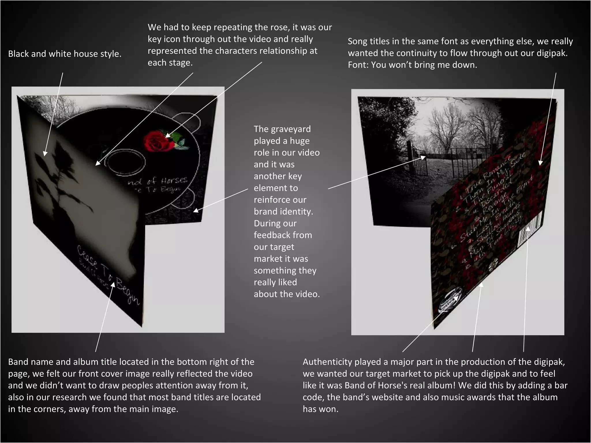 Black and white house style. We had to keep repeating the rose, it was our key icon through out the video and really represented the characters relationship at each stage. The graveyard played a huge role in our video and it was another key element to reinforce our brand identity. During our feedback from our target market it was something they really liked about the video. Band name and album title located in the bottom right of the page, we felt our front cover image really reflected the video and we didn’t want to draw peoples attention away from it, also in our research we found that most band titles are located in the corners, away from the main image. Song titles in the same font as everything else, we really wanted the continuity to flow through out our digipak. Font: You won’t bring me down. Authenticity played a major part in the production of the digipak, we wanted our target market to pick up the digipak and to feel like it was Band of Horse's real album! We did this by adding a bar code, the band’s website and also music awards that the album has won. 