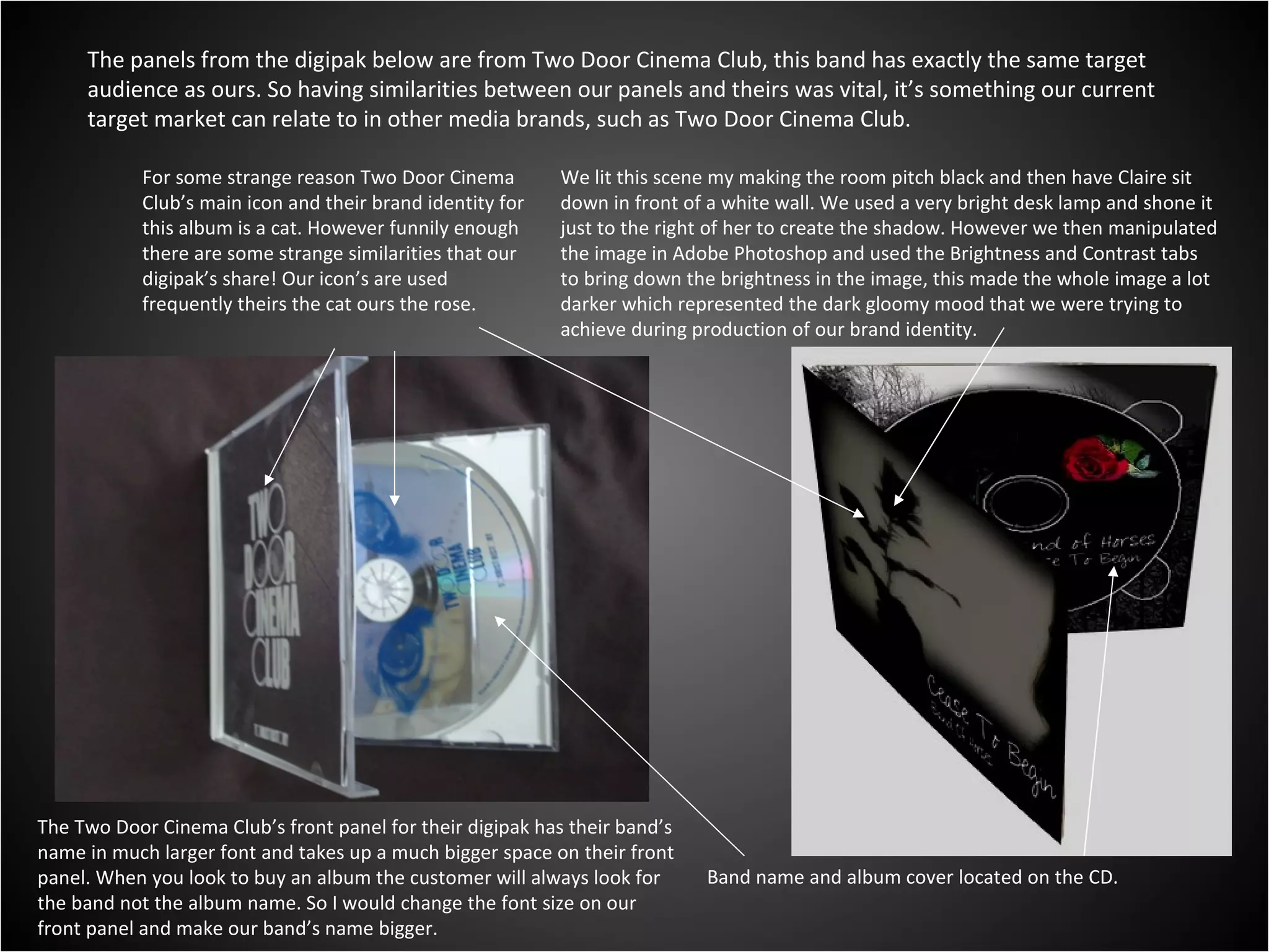 The panels from the digipak below are from Two Door Cinema Club, this band has exactly the same target audience as ours. So having similarities between our panels and theirs was vital, it’s something our current target market can relate to in other media brands, such as Two Door Cinema Club. For some strange reason Two Door Cinema Club’s main icon and their brand identity for this album is a cat. However funnily enough there are some strange similarities that our digipak’s share! Our icon’s are used frequently theirs the cat ours the rose. Band name and album cover located on the CD. The Two Door Cinema Club’s front panel for their digipak has their band’s name in much larger font and takes up a much bigger space on their front panel. When you look to buy an album the customer will always look for the band not the album name. So I would change the font size on our front panel and make our band’s name bigger. We lit this scene my making the room pitch black and then have Claire sit down in front of a white wall. We used a very bright desk lamp and shone it just to the right of her to create the shadow. However we then manipulated the image in Adobe Photoshop and used the Brightness and Contrast tabs to bring down the brightness in the image, this made the whole image a lot darker which represented the dark gloomy mood that we were trying to achieve during production of our brand identity. 