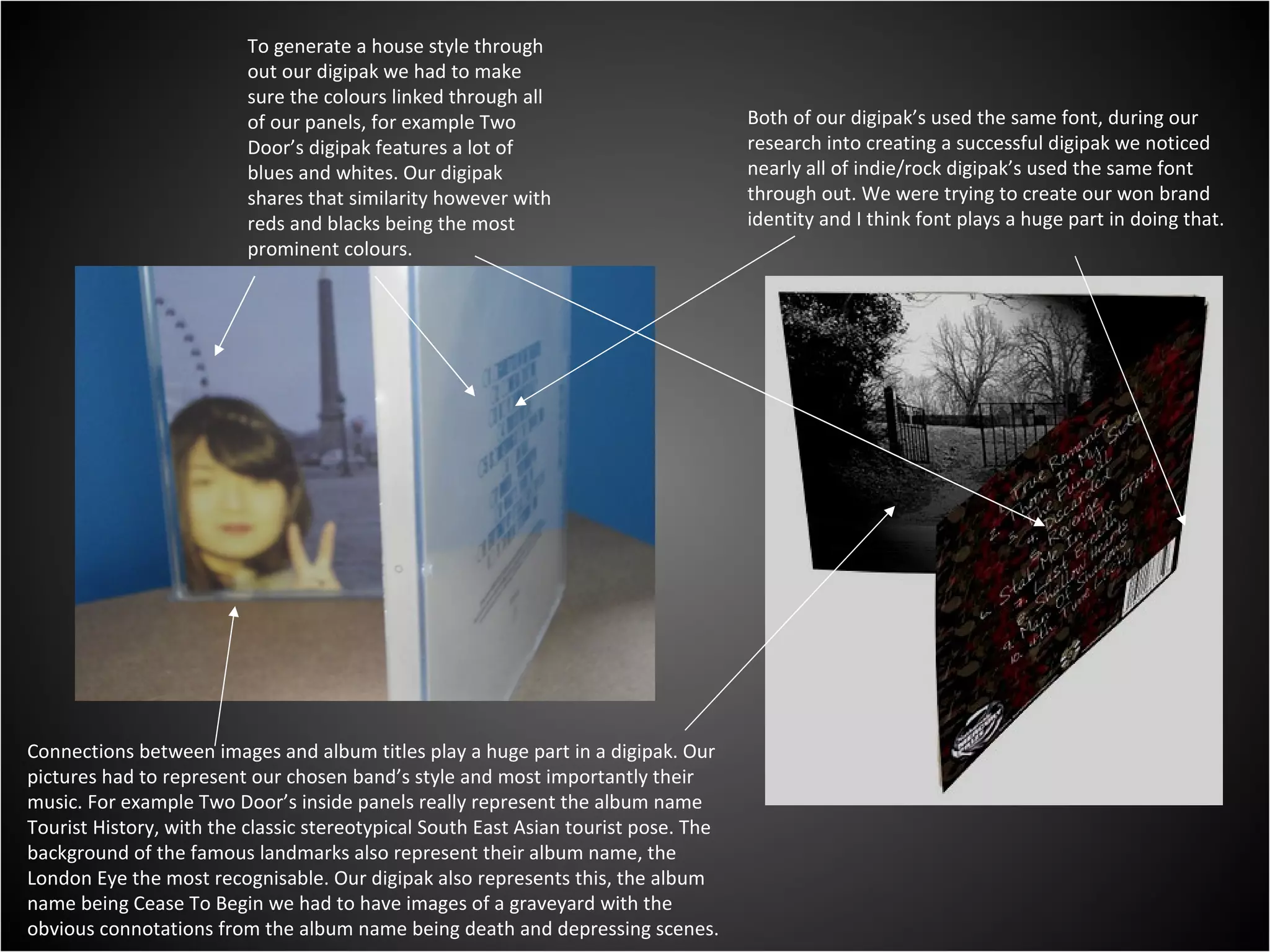 Both of our digipak’s used the same font, during our research into creating a successful digipak we noticed nearly all of indie/rock digipak’s used the same font through out. We were trying to create our won brand identity and I think font plays a huge part in doing that. Connections between images and album titles play a huge part in a digipak. Our pictures had to represent our chosen band’s style and most importantly their music. For example Two Door’s inside panels really represent the album name Tourist History, with the classic stereotypical South East Asian tourist pose. The background of the famous landmarks also represent their album name, the London Eye the most recognisable. Our digipak also represents this, the album name being Cease To Begin we had to have images of a graveyard with the obvious connotations from the album name being death and depressing scenes.  To generate a house style through out our digipak we had to make sure the colours linked through all of our panels, for example Two Door’s digipak features a lot of blues and whites. Our digipak shares that similarity however with reds and blacks being the most prominent colours. 