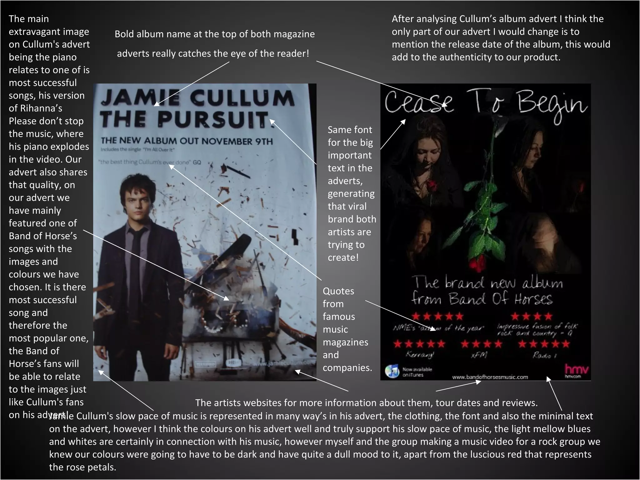 Bold album name at the top of both magazine adverts really catches the eye of the reader! Same font for the big important text in the adverts, generating that viral brand both artists are trying to create! The artists websites for more information about them, tour dates and reviews. Quotes from famous  music magazines and companies. The main extravagant image on Cullum's advert being the piano relates to one of is most successful songs, his version of Rihanna’s Please don’t stop the music, where his piano explodes in the video. Our advert also shares that quality, on our advert we have mainly featured one of Band of Horse’s songs with the images and colours we have chosen. It is there most successful song and therefore the most popular one, the Band of Horse’s fans will be able to relate to the images just like Cullum's fans on his advert! Jamie Cullum's slow pace of music is represented in many way’s in his advert, the clothing, the font and also the minimal text on the advert, however I think the colours on his advert well and truly support his slow pace of music, the light mellow blues and whites are certainly in connection with his music, however myself and the group making a music video for a rock group we knew our colours were going to have to be dark and have quite a dull mood to it, apart from the luscious red that represents the rose petals. After analysing Cullum’s album advert I think the only part of our advert I would change is to mention the release date of the album, this would add to the authenticity to our product. 