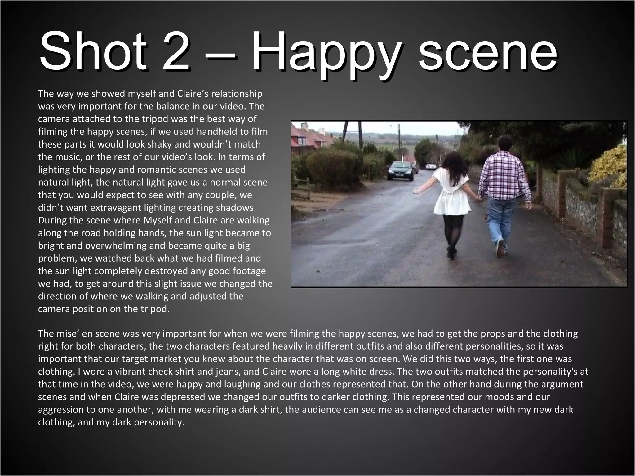 The mise’ en scene was very important for when we were filming the happy scenes, we had to get the props and the clothing right for both characters, the two characters featured heavily in different outfits and also different personalities, so it was important that our target market you knew about the character that was on screen. We did this two ways, the first one was clothing. I wore a vibrant check shirt and jeans, and Claire wore a long white dress. The two outfits matched the personality's at that time in the video, we were happy and laughing and our clothes represented that. On the other hand during the argument scenes and when Claire was depressed we changed our outfits to darker clothing. This represented our moods and our aggression to one another, with me wearing a dark shirt, the audience can see me as a changed character with my new dark clothing, and my dark personality. Shot 2 – Happy scene The way we showed myself and Claire’s relationship was very important for the balance in our video. The camera attached to the tripod was the best way of filming the happy scenes, if we used handheld to film these parts it would look shaky and wouldn’t match the music, or the rest of our video’s look. In terms of lighting the happy and romantic scenes we used natural light, the natural light gave us a normal scene that you would expect to see with any couple, we didn’t want extravagant lighting creating shadows. During the scene where Myself and Claire are walking along the road holding hands, the sun light became to bright and overwhelming and became quite a big problem, we watched back what we had filmed and the sun light completely destroyed any good footage we had, to get around this slight issue we changed the direction of where we walking and adjusted the camera position on the tripod. 