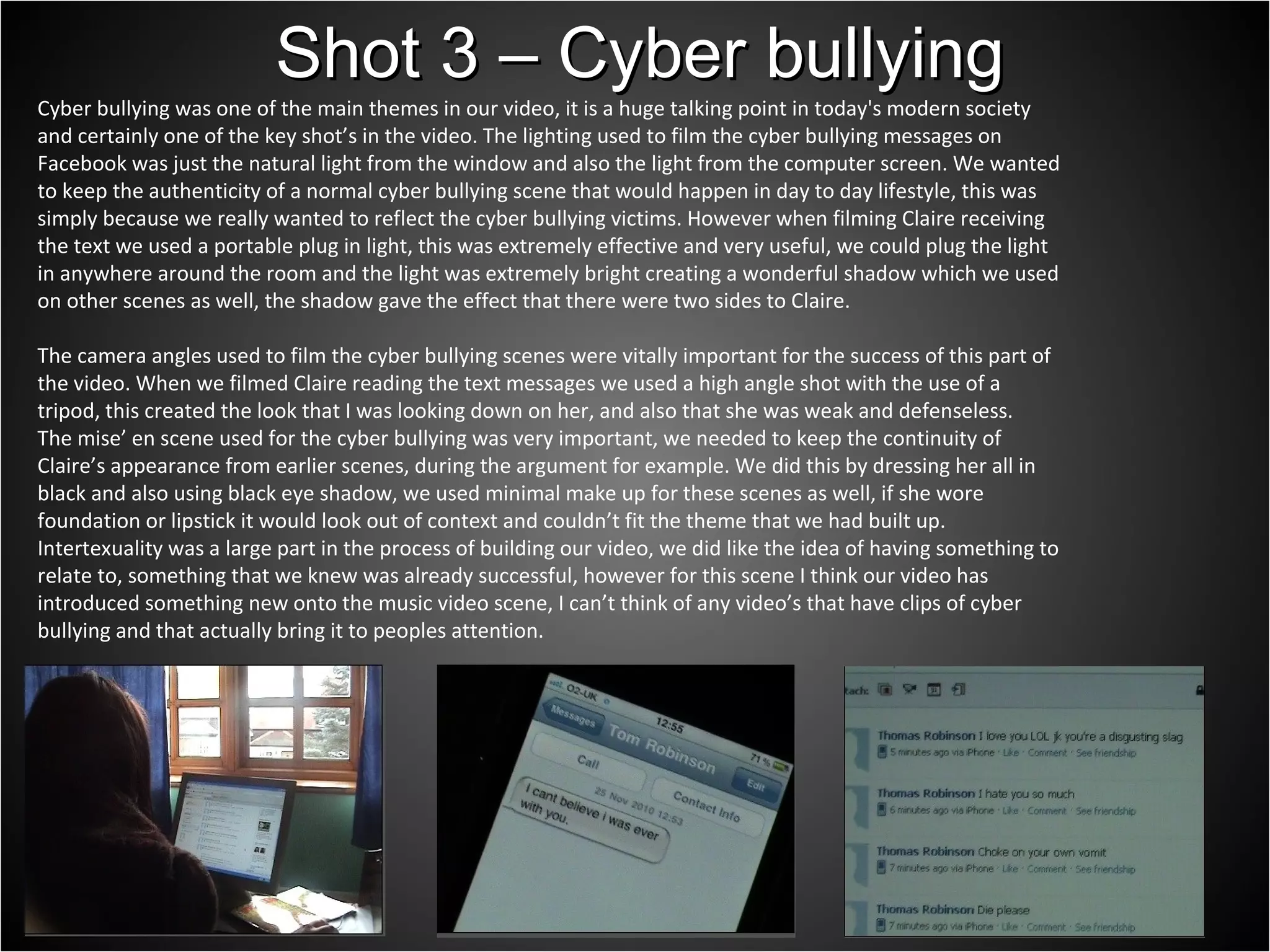 Cyber bullying was one of the main themes in our video, it is a huge talking point in today's modern society and certainly one of the key shot’s in the video. The lighting used to film the cyber bullying messages on Facebook was just the natural light from the window and also the light from the computer screen. We wanted to keep the authenticity of a normal cyber bullying scene that would happen in day to day lifestyle, this was simply because we really wanted to reflect the cyber bullying victims. However when filming Claire receiving the text we used a portable plug in light, this was extremely effective and very useful, we could plug the light in anywhere around the room and the light was extremely bright creating a wonderful shadow which we used on other scenes as well, the shadow gave the effect that there were two sides to Claire.  The camera angles used to film the cyber bullying scenes were vitally important for the success of this part of the video. When we filmed Claire reading the text messages we used a high angle shot with the use of a tripod, this created the look that I was looking down on her, and also that she was weak and defenseless. The mise’ en scene used for the cyber bullying was very important, we needed to keep the continuity of Claire’s appearance from earlier scenes, during the argument for example. We did this by dressing her all in black and also using black eye shadow, we used minimal make up for these scenes as well, if she wore foundation or lipstick it would look out of context and couldn’t fit the theme that we had built up. Intertexuality was a large part in the process of building our video, we did like the idea of having something to relate to, something that we knew was already successful, however for this scene I think our video has introduced something new onto the music video scene, I can’t think of any video’s that have clips of cyber bullying and that actually bring it to peoples attention.  Shot 3 – Cyber bullying 