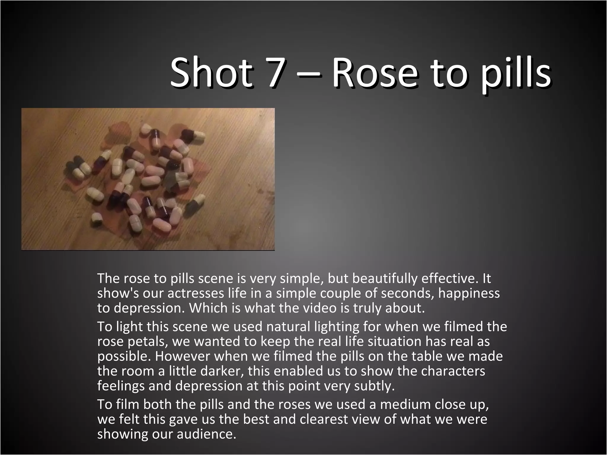 Shot 7 – Rose to pills The rose to pills scene is very simple, but beautifully effective. It show's our actresses life in a simple couple of seconds, happiness to depression. Which is what the video is truly about.  To light this scene we used natural lighting for when we filmed the rose petals, we wanted to keep the real life situation has real as possible. However when we filmed the pills on the table we made the room a little darker, this enabled us to show the characters feelings and depression at this point very subtly.  To film both the pills and the roses we used a medium close up, we felt this gave us the best and clearest view of what we were showing our audience.  