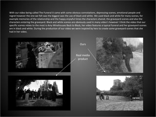 With our video being called The Funeral it came with some obvious connotations, depressing scenes, emotional people and regret however the one we felt was the biggest was the use of black and white. We used black and white for many scenes, for example memories of the relationship and the happy enjoyful times the characters shared, the graveyard scenes and also the characters entering the graveyard. Black and white scenes are obviously used in many video’s however I think the video that our specific scenes relate to the most is Amy Winehouses Back to Black, her video features a typical funeral and her graveyard scenes are in black and white. During the production of our video we were inspired by hers to create some graveyard scenes that she had in her video.  Ours Real media product 