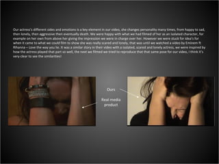 Our actress’s different sides and emotions is a key element in our video, she changes personality many times, from happy to sad, then lonely, then aggressive then eventually death. We were happy with what we had filmed of her as an isolated character, for example on her own from above her giving the impression we were in charge over her. However we were stuck for idea’s for when it came to what we could film to show she was really scared and lonely, that was until we watched a video by Eminem ft Rihanna – Love the way you lie. It was a similar story in their video with a isolated, scared and lonely actress, we were inspired by how the actress played that part so well, the next we filmed we tried to reproduce that that same pose for our video, I think it’s very clear to see the similarities!  Ours Real media product 