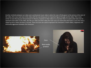 Another similarity between our video and a professional music video is when the rose is firstly given to the actress at the start of the video, this is our main icon in the video with the rose being such an important figure through out the video. This is very similar to Love the way you lie by Eminem ft. Rihanna, however in their video it is a toy bear that it is used as the main icon to represent each other in the video. But like our video and their video the main icons are eventually destroyed, in ours the rose is ripped up but in theirs the bear is burned. These are icons are used to represent the characters in both videos, happiness and eventually aggression between the characters. Ours Real media product 