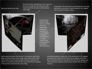 Black and white house style. We had to keep repeating the rose, it was our key icon through out the video and really represented the characters relationship at each stage. The graveyard played a huge role in our video and it was another key element to reinforce our brand identity. During our feedback from our target market it was something they really liked about the video. Band name and album title located in the bottom right of the page, we felt our front cover image really reflected the video and we didn’t want to draw peoples attention away from it, also in our research we found that most band titles are located in the corners, away from the main image. Song titles in the same font as everything else, we really wanted the continuity to flow through out our digipak. Font: You won’t bring me down. Authenticity played a major part in the production of the digipak, we wanted our target market to pick up the digipak and to feel like it was Band of Horse's real album! We did this by adding a bar code, the band’s website and also music awards that the album has won. 