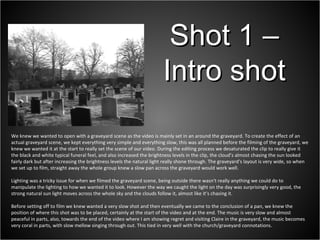 We knew we wanted to open with a graveyard scene as the video is mainly set in an around the graveyard. To create the effect of an actual graveyard scene, we kept everything very simple and everything slow, this was all planned before the filming of the graveyard, we knew we wanted it at the start to really set the scene of our video. During the editing process we desaturated the clip to really give it the black and white typical funeral feel, and also increased the brightness levels in the clip, the cloud’s almost chasing the sun looked fairly dark but after increasing the brightness levels the natural light really shone through. The graveyard's layout is very wide, so when we set up to film, straight away the whole group knew a slow pan across the graveyard would work well.  Lighting was a tricky issue for when we filmed the graveyard scene, being outside there wasn't really anything we could do to manipulate the lighting to how we wanted it to look. However the way we caught the light on the day was surprisingly very good, the strong natural sun light moves across the whole sky and the clouds follow it, almost like it’s chasing it. Before setting off to film we knew wanted a very slow shot and then eventually we came to the conclusion of a pan, we knew the position of where this shot was to be placed, certainly at the start of the video and at the end. The music is very slow and almost peaceful in parts, also, towards the end of the video where I am showing regret and visiting Claire in the graveyard, the music becomes very coral in parts, with slow mellow singing through out. This tied in very well with the church/graveyard connotations.  Shot 1 – Intro shot 