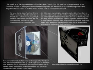 The panels from the digipak below are from Two Door Cinema Club, this band has exactly the same target audience as ours. So having similarities between our panels and theirs was vital, it’s something our current target market can relate to in other media brands, such as Two Door Cinema Club. For some strange reason Two Door Cinema Club’s main icon and their brand identity for this album is a cat. However funnily enough there are some strange similarities that our digipak’s share! Our icon’s are used frequently theirs the cat ours the rose. Band name and album cover located on the CD. The Two Door Cinema Club’s front panel for their digipak has their band’s name in much larger font and takes up a much bigger space on their front panel. When you look to buy an album the customer will always look for the band not the album name. So I would change the font size on our front panel and make our band’s name bigger. We lit this scene my making the room pitch black and then have Claire sit down in front of a white wall. We used a very bright desk lamp and shone it just to the right of her to create the shadow. However we then manipulated the image in Adobe Photoshop and used the Brightness and Contrast tabs to bring down the brightness in the image, this made the whole image a lot darker which represented the dark gloomy mood that we were trying to achieve during production of our brand identity. 