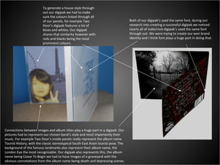 Both of our digipak’s used the same font, during our research into creating a successful digipak we noticed nearly all of indie/rock digipak’s used the same font through out. We were trying to create our won brand identity and I think font plays a huge part in doing that. Connections between images and album titles play a huge part in a digipak. Our pictures had to represent our chosen band’s style and most importantly their music. For example Two Door’s inside panels really represent the album name Tourist History, with the classic stereotypical South East Asian tourist pose. The background of the famous landmarks also represent their album name, the London Eye the most recognisable. Our digipak also represents this, the album name being Cease To Begin we had to have images of a graveyard with the obvious connotations from the album name being death and depressing scenes.  To generate a house style through out our digipak we had to make sure the colours linked through all of our panels, for example Two Door’s digipak features a lot of blues and whites. Our digipak shares that similarity however with reds and blacks being the most prominent colours. 