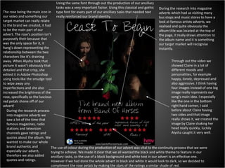 During the research into magazine adverts which had us visiting many bus stops and music stores to have a look at famous artists adverts, we realised and quite obviously the album title was located at the top of the page, it really draws attention to the album name and it is something our target market will recognise instantly. Through out the video we showed Claire in a lot of different moods and personalities, for example happy, lonely, depressed and also aggressive. I think having four images instead of one big image really represents our song’s main idea. I especially like the one in the bottom right hand corner, I said before about Claire having two sides and that image really shows it, we created the image by Claire shaking her head really quickly, luckily Alysha caught it very well. The rose being the main icon in our video and something our target market can really relate to the brand we created, it had to be the main part of our advert. The rose’s position isn’t purposely their because that was the only space for it, it hang’s down representing the relationship between the two characters like it’s draining away. When Alysha took that picture it wasn’t obviously that detailed and that crisp, she edited it in Adobe Photoshop using tools like the smudge tool to wipe away any imperfections and she also increased the brightness of the rose, specifically so the luscious red petals shone off of our advert! During the research process into magazine adverts we saw a lot of the time that famous magazines, radio stations and television channels gave ratings and quotes about the album. We wanted to make our whole brand authentic and especially our advert, therefore we also added quotes and ratings.  The use of colour during the production of our advert was vital to the continuity process that we were trying to achieve. We made it clear that we all wanted the black and white theme to feature in our ancillary tasks, so the use of a black background and white text in our advert is an effective one. However if we had done the whole advert in black and white it would look to dark, so we decided to compliment the rose petals by making the stars of the ratings a similar shade of red. Using the same font through out the production of our ancillary tasks was a very important factor. Using this classical and gothic type font for every part of our ancillary tasks that needed text really reinforced our brand identity. 