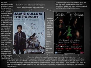 Bold album name at the top of both magazine adverts really catches the eye of the reader! Same font for the big important text in the adverts, generating that viral brand both artists are trying to create! The artists websites for more information about them, tour dates and reviews. Quotes from famous  music magazines and companies. The main extravagant image on Cullum's advert being the piano relates to one of is most successful songs, his version of Rihanna’s Please don’t stop the music, where his piano explodes in the video. Our advert also shares that quality, on our advert we have mainly featured one of Band of Horse’s songs with the images and colours we have chosen. It is there most successful song and therefore the most popular one, the Band of Horse’s fans will be able to relate to the images just like Cullum's fans on his advert! Jamie Cullum's slow pace of music is represented in many way’s in his advert, the clothing, the font and also the minimal text on the advert, however I think the colours on his advert well and truly support his slow pace of music, the light mellow blues and whites are certainly in connection with his music, however myself and the group making a music video for a rock group we knew our colours were going to have to be dark and have quite a dull mood to it, apart from the luscious red that represents the rose petals. After analysing Cullum’s album advert I think the only part of our advert I would change is to mention the release date of the album, this would add to the authenticity to our product. 