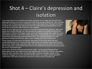 To purvey Claire as an isolated and lonely character in our video we shot all of her depressed scenes on her own and most of the time we were above her. We used the tripod for all of these scenes and filmed using a high angle shot. Filming from above her gave the audience the impression that my character was looking down on her, and it also created the effect that she was trapped.  When it came lighting these scenes we wanted to keep the dark, gloomy, black and white feel running through out. We wanted our audience to easily distinguish the difference in Claire in the happy scenes and in her lonely scenes. We made the room pitch black and then used a very bright desk lamp, it did the job very well creating a mysterious and alarming shadow behind Claire, the shadow worked very well because it looked she had two sides to her, a happy one, and a lonely one.  These scenes of Claire were during the slow parts of the song, when she was contemplating about her history of the relationship, but we also used them during faster parts of the song, especially when she was angry and also when she threw the phone away after receiving the text from me, we wanted the phone to land just when the music mellowed down.  Claire wore all black clothing and minimal make - up during the filming of her depressed scenes, the make up that was applied was only black make up, we had to keep the dark and black vibe running through out these unhappy scenes, if we suddenly changed to a more colourful vibrant outfit, our target market wouldn't understand. We had to keep the continuity of these scenes through out!  Shot 4 – Claire’s depression and isolation 
