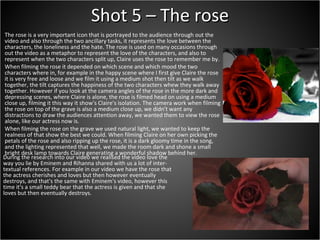 Shot 5 – The rose The rose is a very important icon that is portrayed to the audience through out the video and also through the two ancillary tasks, it represents the love between the characters, the loneliness and the hate. The rose is used on many occasions through out the video as a metaphor to represent the love of the characters, and also to represent when the two characters split up, Claire uses the rose to remember me by. When filming the rose it depended on which scene and which mood the two characters where in, for example in the happy scene where I first give Claire the rose it is very free and loose and we film it using a medium shot then tilt as we walk together, the tilt captures the happiness of the two characters whew they walk away together. However if you look at the camera angles of the rose in the more dark and depressing scenes, where Claire is alone, the rose is filmed head on using a medium close up, filming it this way it show's Claire's isolation. The camera work when filming the rose on top of the grave is also a medium close up, we didn't want any distractions to draw the audiences attention away, we wanted them to view the rose alone, like our actress now is.  When filming the rose on the grave we used natural light, we wanted to keep the realness of that show the best we could. When filming Claire on her own picking the petals of the rose and also ripping up the rose, it is a dark gloomy time in the song, and the lighting represented that well, we made the room dark and shone a small bright desk lamp towards Claire generating a wonderful shadow behind her.  During the research into our video we realised the video love the way you lie by Eminem and Rihanna shared with us a lot of inter-textual references. For example in our video we have the rose that the actress cherishes and loves but then however eventually destroys, and that's the same with Eminem's video, however this time it's a small teddy bear that the actress is given and that she loves but then eventually destroys.  