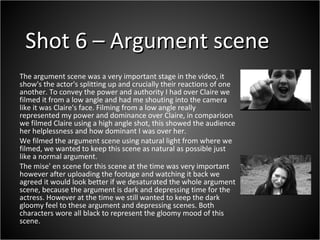Shot 6 – Argument scene The argument scene was a very important stage in the video, it show's the actor's splitting up and crucially their reactions of one another. To convey the power and authority I had over Claire we filmed it from a low angle and had me shouting into the camera like it was Claire's face. Filming from a low angle really represented my power and dominance over Claire, in comparison we filmed Claire using a high angle shot, this showed the audience her helplessness and how dominant I was over her.  We filmed the argument scene using natural light from where we filmed, we wanted to keep this scene as natural as possible just like a normal argument.  The mise' en scene for this scene at the time was very important however after uploading the footage and watching it back we agreed it would look better if we desaturated the whole argument scene, because the argument is dark and depressing time for the actress. However at the time we still wanted to keep the dark gloomy feel to these argument and depressing scenes. Both characters wore all black to represent the gloomy mood of this scene. 