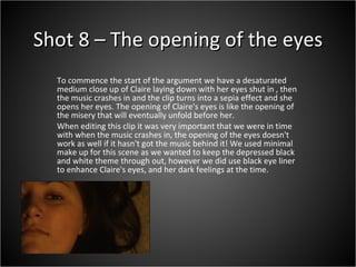 Shot 8 – The opening of the eyes To commence the start of the argument we have a desaturated medium close up of Claire laying down with her eyes shut in , then the music crashes in and the clip turns into a sepia effect and she opens her eyes. The opening of Claire's eyes is like the opening of the misery that will eventually unfold before her.  When editing this clip it was very important that we were in time with when the music crashes in, the opening of the eyes doesn't work as well if it hasn't got the music behind it! We used minimal make up for this scene as we wanted to keep the depressed black and white theme through out, however we did use black eye liner to enhance Claire's eyes, and her dark feelings at the time.  