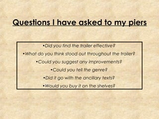 Questions I have asked to my piers

           •Did you find the trailer effective?
  •What do you think stood out throughout the trailer?
        •Could you suggest any improvements?
              •Could you tell the genre?
           •Did it go with the ancillary texts?
           •Would you buy it on the shelves?
 