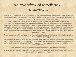 An overview of feedback I
                     received…
 I recorded 5 students from Goffs School from a variety of ages this is what they came up with all
the people I asked said that they could easily tell the genre of my horror trailer which first of all is a
                     bonus because we have succeeded in that main area.
       Some said it was effective due to the good use of jump cuts, the horror sounds in the
  background, when you think the trailer is finished they found it effective that it actually wasn’t,
they feel it is more of a surprise. One boy said the clip where the main character jumps in the air it
looked like a good use of effects. Its easy to understand the story line and a good vibe to go and
   watch the film. The fact that it had no music in the background made you feel like you was
 there. Also the white snow made it look like a hand held camera scenarios which is what we was
                                          hoping to achieve.
Too improve one said we should have the music build up towards the end of the trailer, and that
                             we needed to add more dialogue.
The majority said the ancillary tells you could tell were linked up with the horror trailer, really good
use of images from the location shots and they looked professional and could see it standing out
on the shelves so they all agreed that they would buy the magazine and one boy said it was at a
                                           reasonable price.
           They believe it is easy to understand the storyline your not left with confusion.
Overall I am completely impressed with the feedback I received and that I feel we have done a
                              great job in the group as a whole.
 