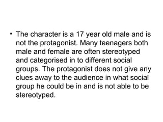 • The character is a 17 year old male and is
not the protagonist. Many teenagers both
male and female are often stereotyped
and categorised in to different social
groups. The protagonist does not give any
clues away to the audience in what social
group he could be in and is not able to be
stereotyped.
 