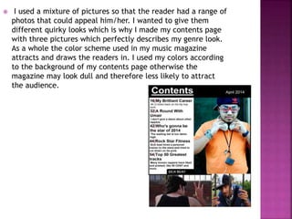  I used a mixture of pictures so that the reader had a range of
photos that could appeal him/her. I wanted to give them
different quirky looks which is why I made my contents page
with three pictures which perfectly describes my genre look.
As a whole the color scheme used in my music magazine
attracts and draws the readers in. I used my colors according
to the background of my contents page otherwise the
magazine may look dull and therefore less likely to attract
the audience.
 