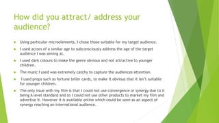 How did you attract/ address your
audience?
 Using particular microelements, I chose those suitable for my target audience.
 I used actors of a similar age to subconsciously address the age of the target
audience I was aiming at.
 I used dark colours to make the genre obvious and not attractive to younger
children.
 The music I used was extremely catchy to capture the audiences attention.
 I used props such as fortune teller cards, to make it obvious that it isn’t suitable
for younger children.
 The only issue with my film is that I could not use convergence or synergy due to it
being A level standard and so I could not use other products to market my film and
advertise it. However it is available online which could be seen as an aspect of
synergy reaching an international audience.
 