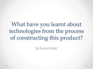 What have you learnt about
technologies from the process
of constructing this product?
By Karam Bakr
 
