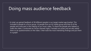 Doing mass audience feedback
• In total, we gained feedback of 28 different people in our target market age bracket. This
included 6 people In a focus group, 14 people from an A2 media group and then 8 of the
people who took part in the making of our music video. To thank the people who helped us
make the video, I conducted an Oscars themed night, I handed out prizes and we also asked
them to do questionnaires on the video. I then took the most interesting findings and put them
in a graph.
 
