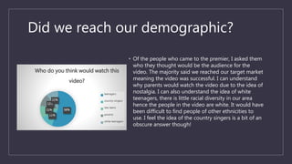 Did we reach our demographic?
• Of the people who came to the premier, I asked them
who they thought would be the audience for the
video. The majority said we reached our target market
meaning the video was successful. I can understand
why parents would watch the video due to the idea of
nostalgia. I can also understand the idea of white
teenagers, there is little racial diversity in our area
hence the people in the video are white. It would have
been difficult to find people of other ethnicities to
use. I feel the idea of the country singers is a bit of an
obscure answer though!
56%
11%
11%
11%
11%
Who do you think would watch this
video?
teenagers
country singers
late teens
parents
white teenagers
 