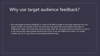 Why use target audience feedback?
• We used target audience feedback in order to be able to gage an accurate response from our
target market, we wanted to find out what their thoughts were and whether they liked or
disliked the video, and what they would change. After all, we would need to promote our star in
a way that would mean people would listen to her music and follow her career. Our target
market was 13-17 year olds wo are predominantly female.
 