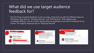 What did we use target audience
feedback for?
• The first thing we gained feedback on was our logo, I had come up with two different logos on
Photoshop, they were for “Mystique Records” and “DNA Records”. Both designs were
completely different, and we couldn’t decide which we preferred so we took to Facebook for an
answer. The majority response was for “Mystique Records”
 