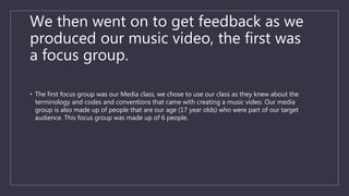 We then went on to get feedback as we
produced our music video, the first was
a focus group.
• The first focus group was our Media class, we chose to use our class as they knew about the
terminology and codes and conventions that came with creating a music video. Our media
group is also made up of people that are our age (17 year olds) who were part of our target
audience. This focus group was made up of 6 people.
 