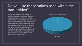 Do you like the locations used within the
music video?
• Within our feedback, we gained 6
positive responses, everyone liked the
feedback and they felt that it suited
Indya and her connotations. However, we
did have one response that they weren’t
sure on the low angle shot of the boats.
We used the boats in order to replicate
the sense of journey and the idea of
Indya finding herself. Upon reflection I
feel that we could have made this idea
more obvious so our audience were
more certain on the idea.
Did you like the locations used?
yes no
 